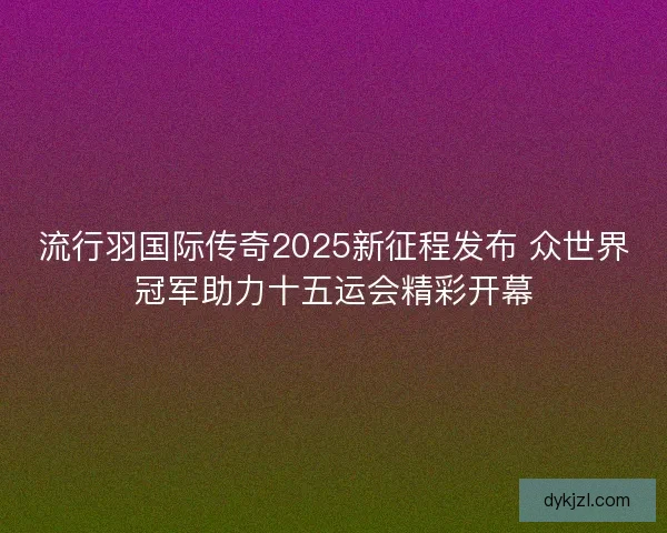 流行羽国际传奇2025新征程发布 众世界冠军助力十五运会精彩开幕