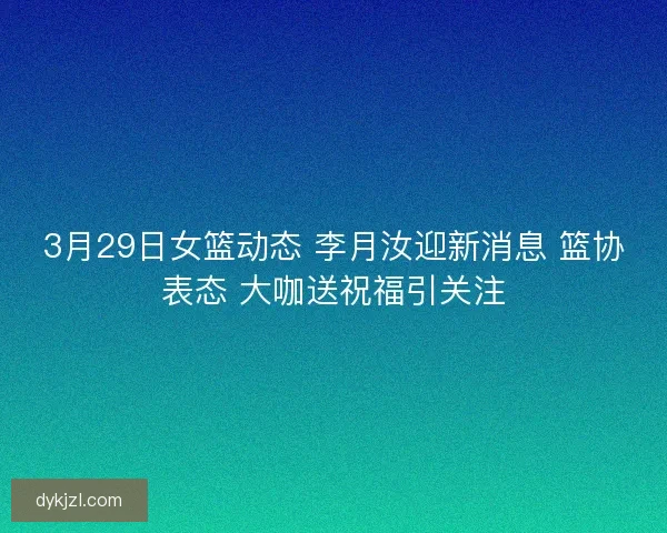 3月29日女篮动态 李月汝迎新消息 篮协表态 大咖送祝福引关注