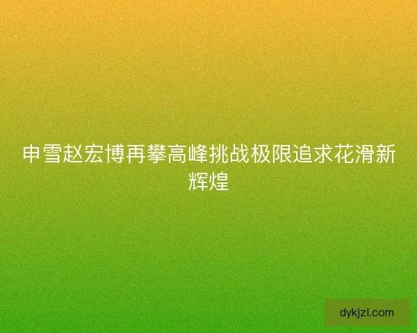 申雪赵宏博再攀高峰挑战极限追求花滑新辉煌