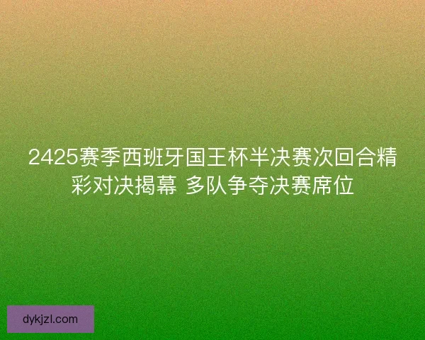 2425赛季西班牙国王杯半决赛次回合精彩对决揭幕 多队争夺决赛席位