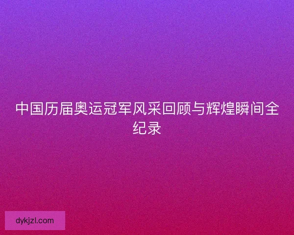 中国历届奥运冠军风采回顾与辉煌瞬间全纪录