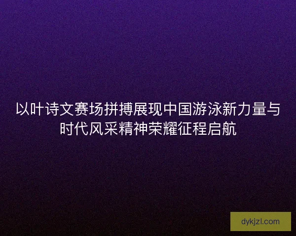 以叶诗文赛场拼搏展现中国游泳新力量与时代风采精神荣耀征程启航