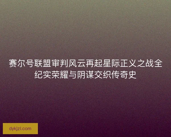 赛尔号联盟审判风云再起星际正义之战全纪实荣耀与阴谋交织传奇史