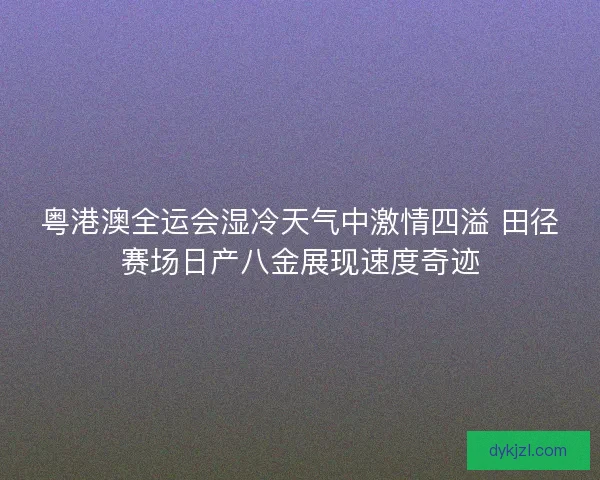 粤港澳全运会湿冷天气中激情四溢 田径赛场日产八金展现速度奇迹