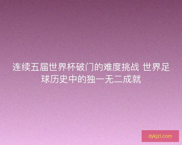 连续五届世界杯破门的难度挑战 世界足球历史中的独一无二成就 连续五届世界杯破门的难度挑战 世界足球历史中的独一无二成就