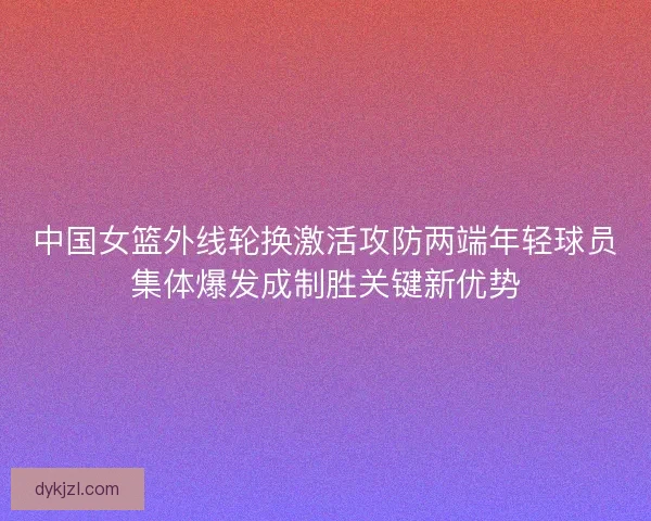 中国女篮外线轮换激活攻防两端年轻球员集体爆发成制胜关键新优势