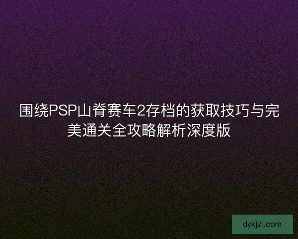 围绕PSP山脊赛车2存档的获取技巧与完美通关全攻略解析深度版