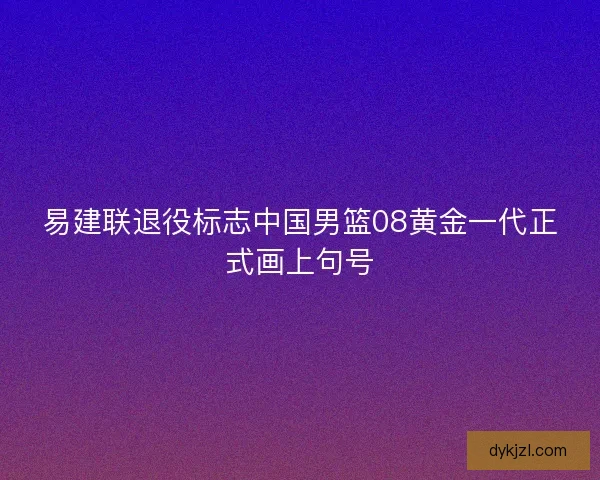易建联退役标志中国男篮08黄金一代正式画上句号