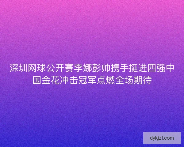 深圳网球公开赛李娜彭帅携手挺进四强中国金花冲击冠军点燃全场期待