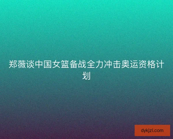 郑薇谈中国女篮备战全力冲击奥运资格计划