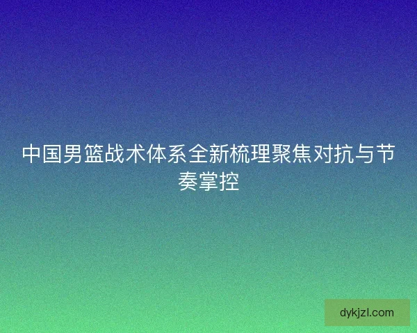 中国男篮战术体系全新梳理聚焦对抗与节奏掌控