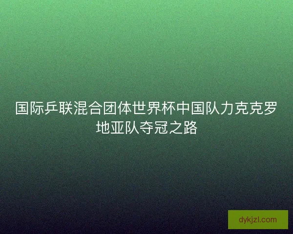 国际乒联混合团体世界杯中国队力克克罗地亚队夺冠之路 国际乒联混合团体世界杯中国队力克克罗地亚队夺冠之路