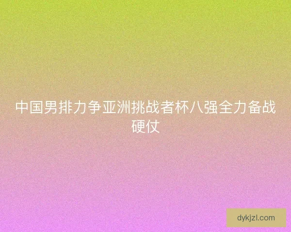 中国男排力争亚洲挑战者杯八强全力备战硬仗