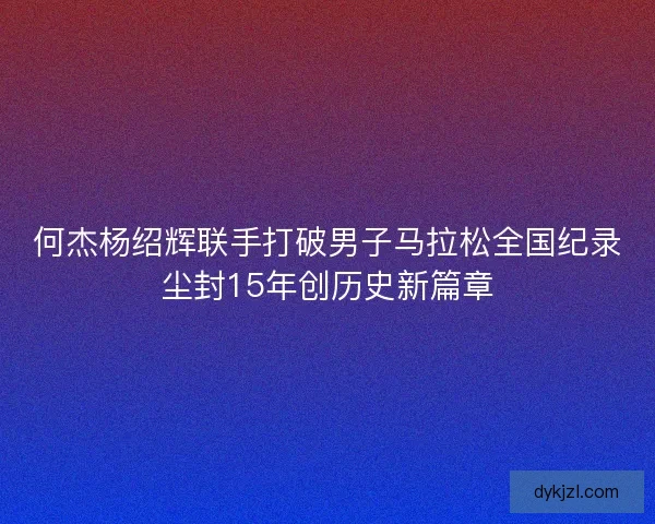 何杰杨绍辉联手打破男子马拉松全国纪录尘封15年创历史新篇章 何杰杨绍辉联手打破男子马拉松全国纪录尘封15年创历史新篇章