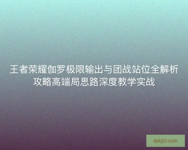 王者荣耀伽罗极限输出与团战站位全解析攻略高端局思路深度教学实战